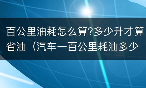 百公里油耗怎么算?多少升才算省油（汽车一百公里耗油多少升怎么计算）