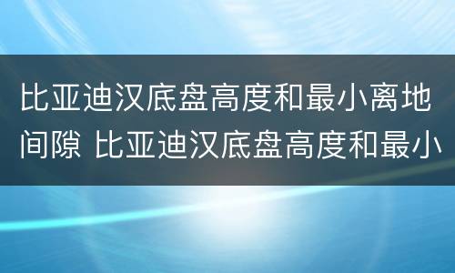 比亚迪汉底盘高度和最小离地间隙 比亚迪汉底盘高度和最小离地间隙有关吗