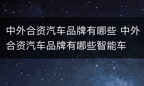中外合资汽车品牌有哪些 中外合资汽车品牌有哪些智能车