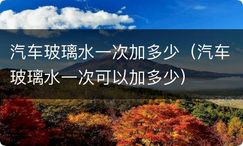 汽车玻璃水一次加多少（汽车玻璃水一次可以加多少）