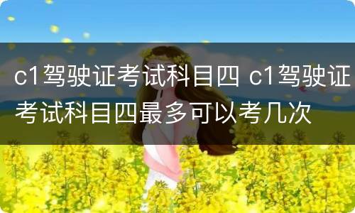 c1驾驶证考试科目四 c1驾驶证考试科目四最多可以考几次
