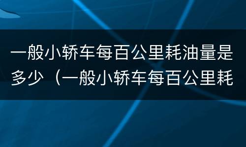 一般小轿车每百公里耗油量是多少（一般小轿车每百公里耗油量是多少吨）