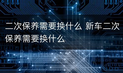 二次保养需要换什么 新车二次保养需要换什么