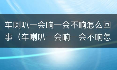 车喇叭一会响一会不响怎么回事（车喇叭一会响一会不响怎么回事呀）