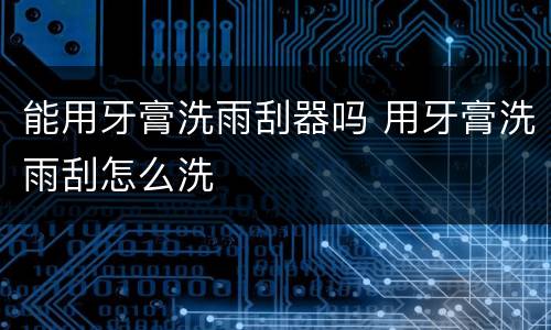 能用牙膏洗雨刮器吗 用牙膏洗雨刮怎么洗