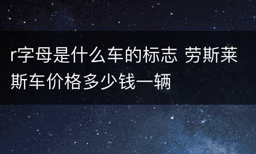 r字母是什么车的标志 劳斯莱斯车价格多少钱一辆