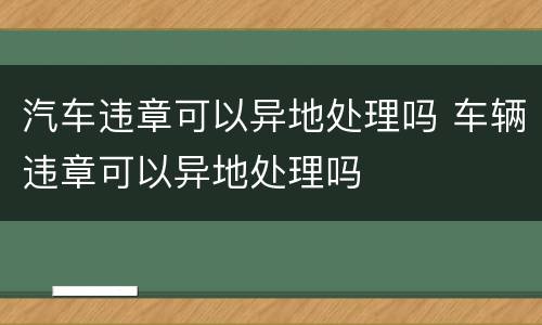 汽车违章可以异地处理吗 车辆违章可以异地处理吗