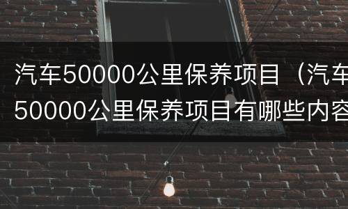 汽车50000公里保养项目（汽车50000公里保养项目有哪些内容）