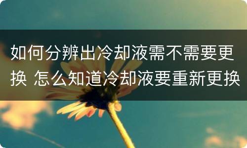 如何分辨出冷却液需不需要更换 怎么知道冷却液要重新更换还是添加