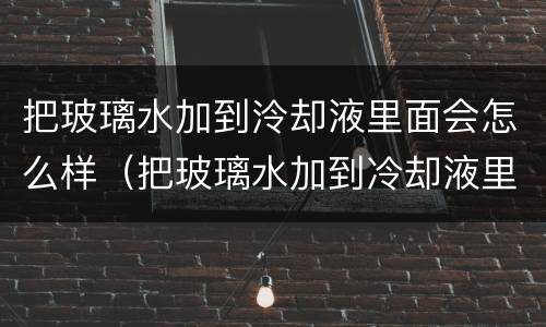 把玻璃水加到泠却液里面会怎么样（把玻璃水加到冷却液里面会怎么样）