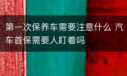 第一次保养车需要注意什么 汽车首保需要人盯着吗