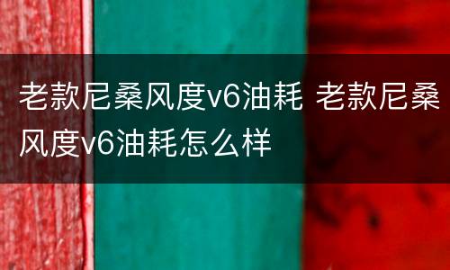 老款尼桑风度v6油耗 老款尼桑风度v6油耗怎么样