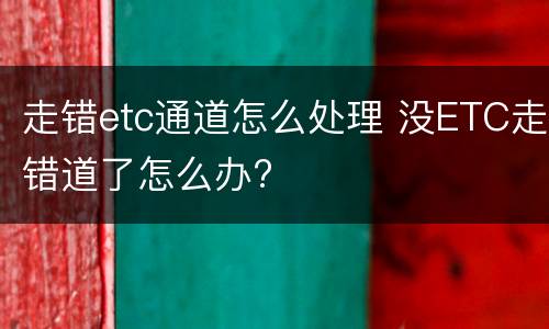 走错etc通道怎么处理 没ETC走错道了怎么办?