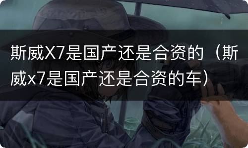 斯威X7是国产还是合资的（斯威x7是国产还是合资的车）