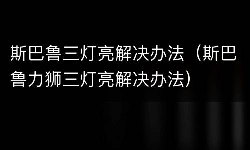 斯巴鲁三灯亮解决办法（斯巴鲁力狮三灯亮解决办法）