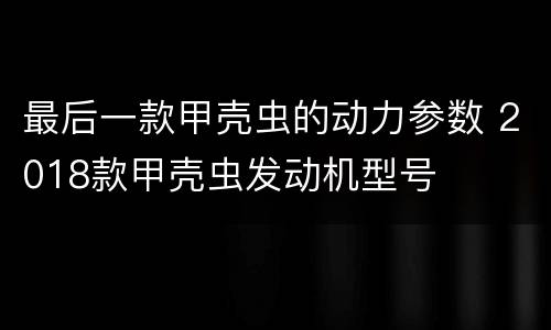 最后一款甲壳虫的动力参数 2018款甲壳虫发动机型号