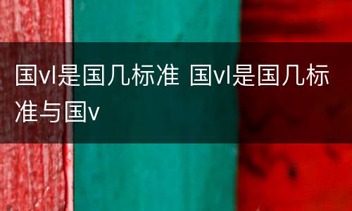 国vl是国几标准 国vl是国几标准与国v