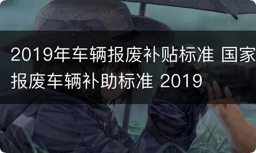 2019年车辆报废补贴标准 国家报废车辆补助标准 2019