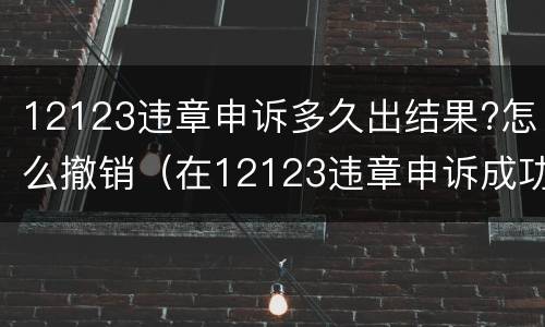 12123违章申诉多久出结果?怎么撤销（在12123违章申诉成功多久撤销）