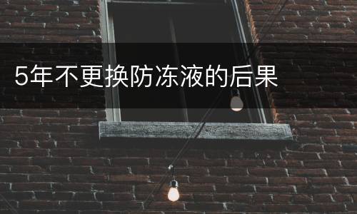 5年不更换防冻液的后果