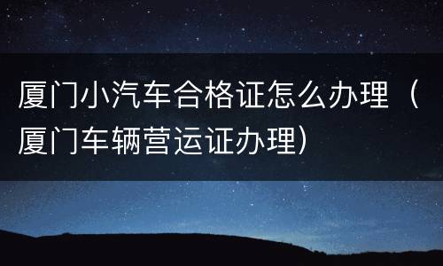 厦门小汽车合格证怎么办理（厦门车辆营运证办理）