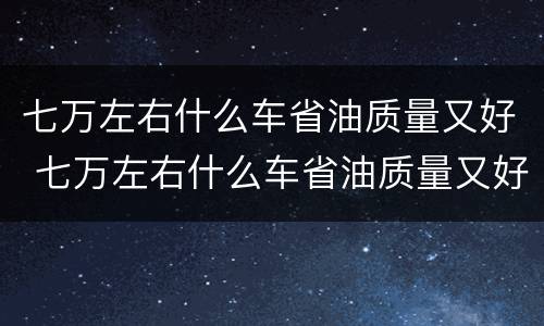 七万左右什么车省油质量又好 七万左右什么车省油质量又好又便宜