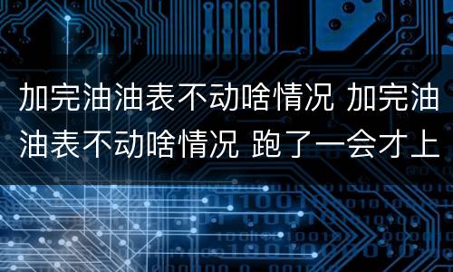 加完油油表不动啥情况 加完油油表不动啥情况 跑了一会才上来