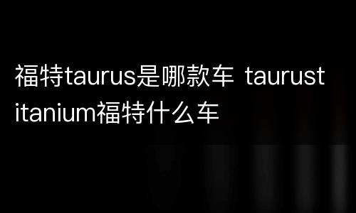 福特taurus是哪款车 taurustitanium福特什么车