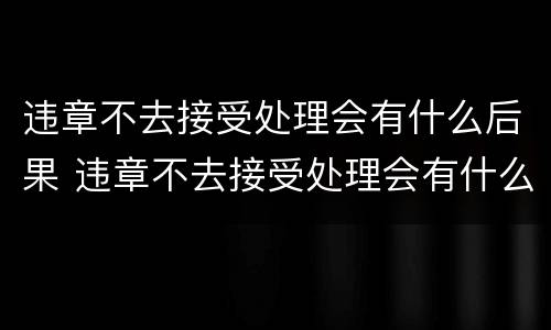 违章不去接受处理会有什么后果 违章不去接受处理会有什么后果吗
