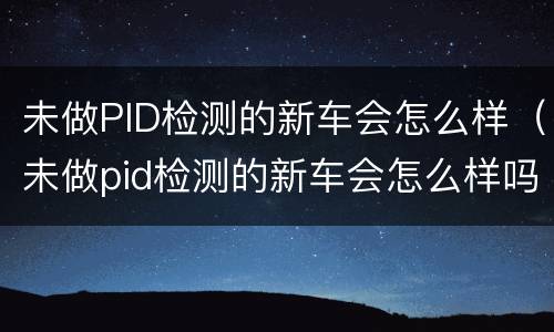 未做PID检测的新车会怎么样（未做pid检测的新车会怎么样吗）