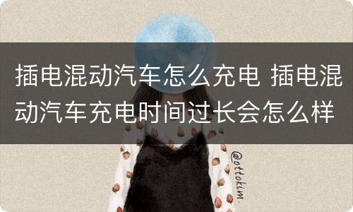 插电混动汽车怎么充电 插电混动汽车充电时间过长会怎么样