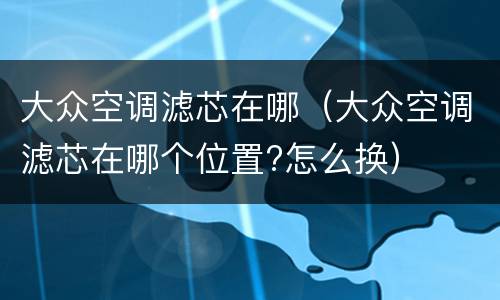 大众空调滤芯在哪（大众空调滤芯在哪个位置?怎么换）