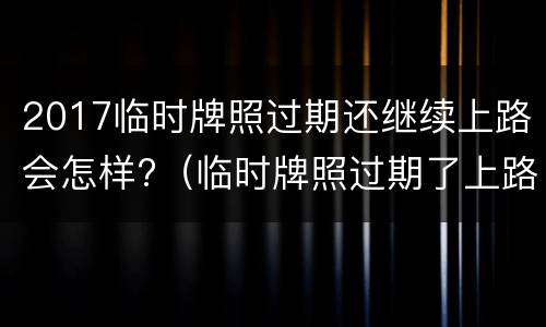 2017临时牌照过期还继续上路会怎样?（临时牌照过期了上路会怎样）