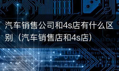 汽车销售公司和4s店有什么区别（汽车销售店和4s店）
