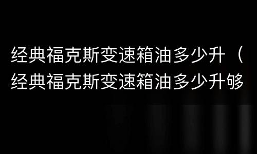 经典福克斯变速箱油多少升（经典福克斯变速箱油多少升够了）