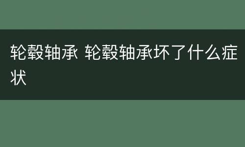 轮毂轴承 轮毂轴承坏了什么症状