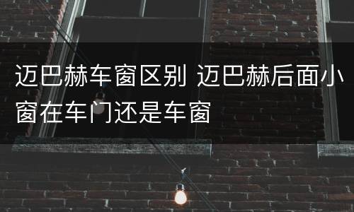 迈巴赫车窗区别 迈巴赫后面小窗在车门还是车窗