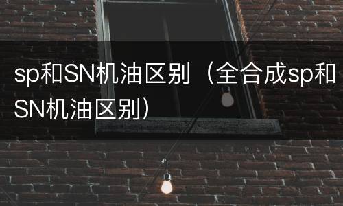 sp和SN机油区别（全合成sp和SN机油区别）
