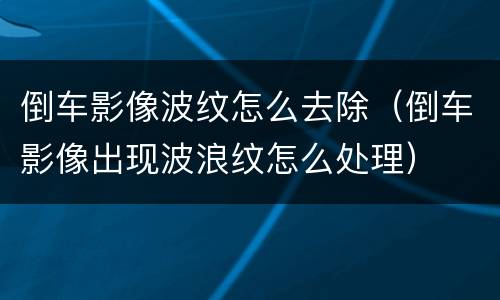 倒车影像波纹怎么去除（倒车影像出现波浪纹怎么处理）