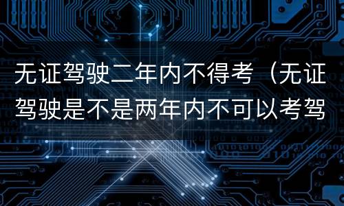 无证驾驶二年内不得考（无证驾驶是不是两年内不可以考驾照）