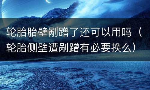 轮胎胎壁剐蹭了还可以用吗（轮胎侧壁遭剐蹭有必要换么）