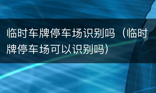 临时车牌停车场识别吗（临时牌停车场可以识别吗）