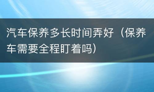 汽车保养多长时间弄好（保养车需要全程盯着吗）