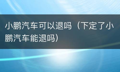 小鹏汽车可以退吗（下定了小鹏汽车能退吗）