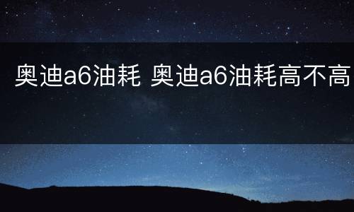 奥迪a6油耗 奥迪a6油耗高不高