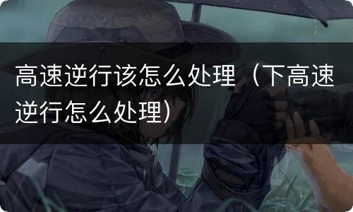 高速逆行该怎么处理（下高速逆行怎么处理）