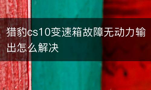猎豹cs10变速箱故障无动力输出怎么解决