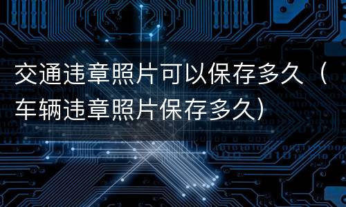 交通违章照片可以保存多久（车辆违章照片保存多久）