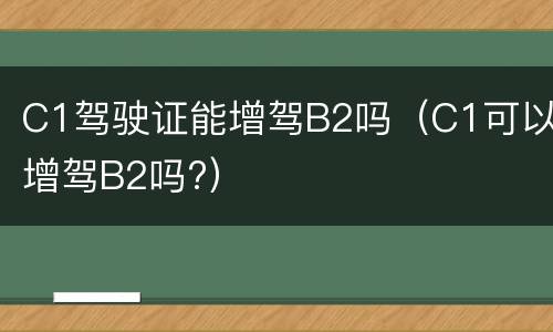 C1驾驶证能增驾B2吗（C1可以增驾B2吗?）
