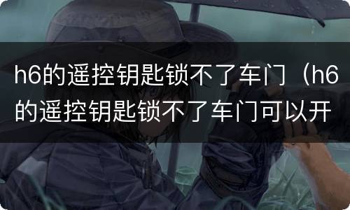 h6的遥控钥匙锁不了车门（h6的遥控钥匙锁不了车门可以开门）